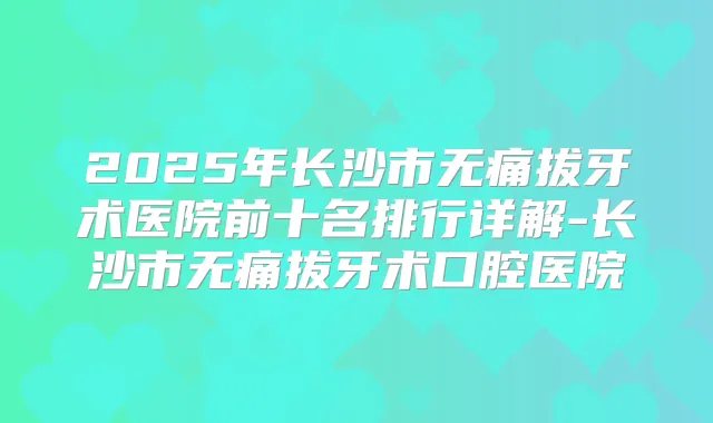 2025年长沙市拔牙术医院前十名排行详解-长沙市拔牙术口腔医院