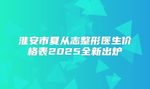 淮安市夏从志整形医生价格表2025全新出炉