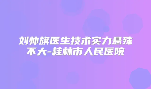 刘帅旗医生技术实力悬殊不大-桂林市人民医院