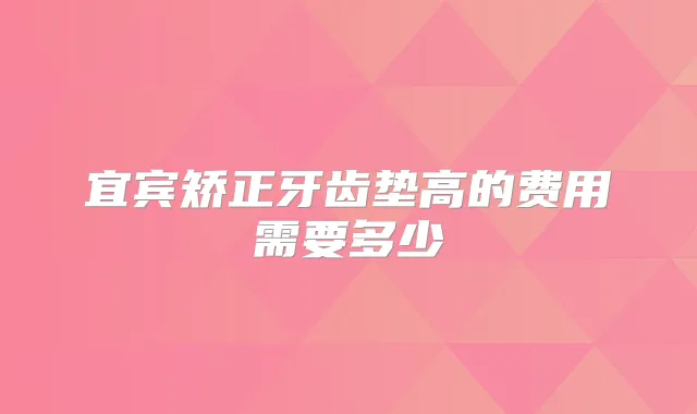 宜宾矫正牙齿垫高的费用需要多少