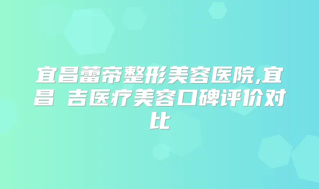 宜昌蕾帝整形美容医院,宜昌芃吉医疗美容口碑评价对比