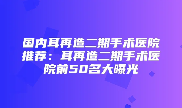 国内耳再造二期手术医院推荐:耳再造二期手术医院前50名大曝光