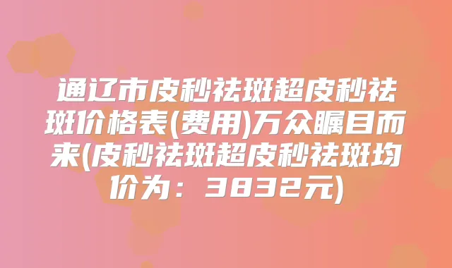 通辽市皮秒祛斑超皮秒祛斑价格表(费用)万众瞩目而来(皮秒祛斑超皮秒祛斑均价为：3832元)