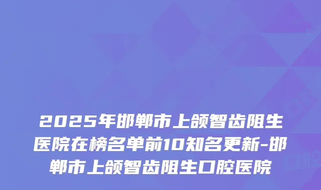 2025年邯郸市上颌智齿阻生医院在榜名单前10知名更新-邯郸市上颌智齿阻生口腔医院