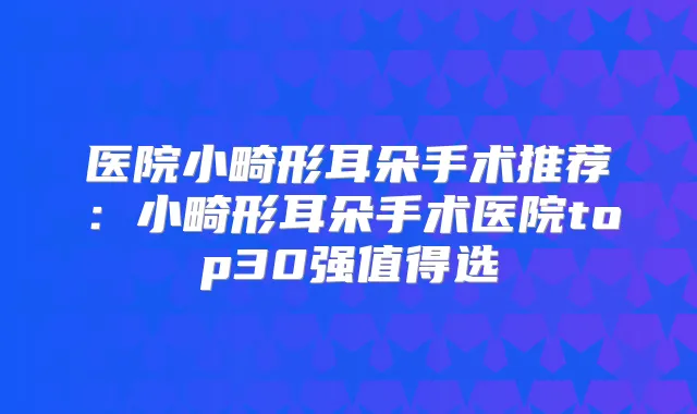 医院小畸形耳朵手术推荐:小畸形耳朵手术医院top30强值得选