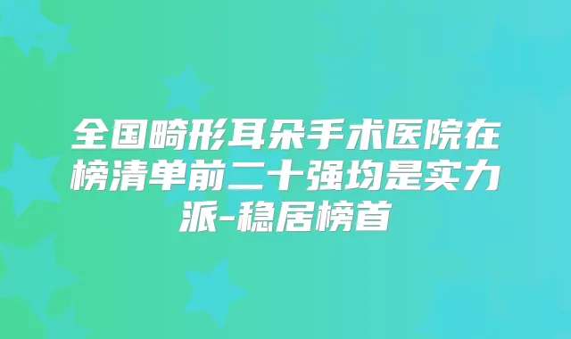 全国畸形耳朵手术医院在榜清单前二十强均是实力派-稳居榜首
