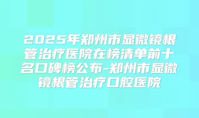 2025年郑州市显微镜根管医院在榜清单前十名口碑榜公布-郑州市显微镜根管口腔医院