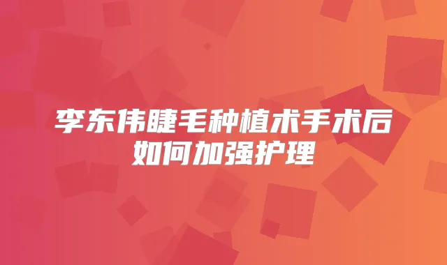 李东伟睫毛种植术手术后如何加强护理
