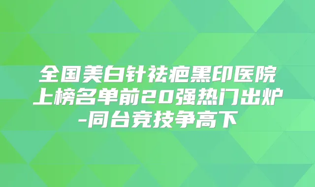 全国美白针祛疤黑印医院上榜名单前20强热门出炉-同台竞技争高下
