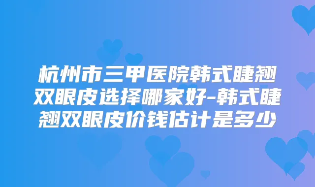 杭州市三甲医院韩式睫翘双眼皮选择哪家好-韩式睫翘双眼皮价钱估计是多少