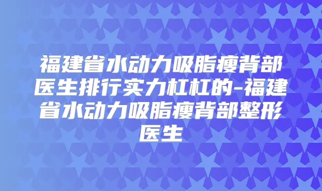福建省水动力吸脂瘦背部医生排行实力杠杠的-福建省水动力吸脂瘦背部整形医生