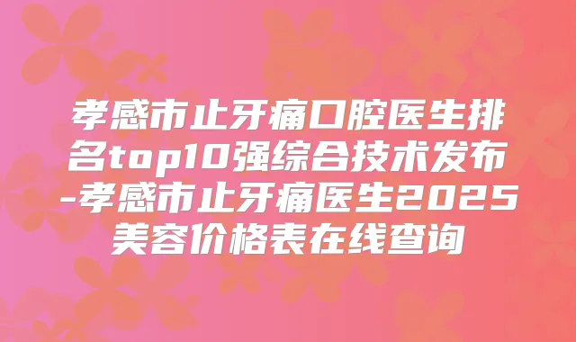 孝感市止牙痛口腔医生排名top10强综合技术发布-孝感市止牙痛医生2025美容价格表在线查询