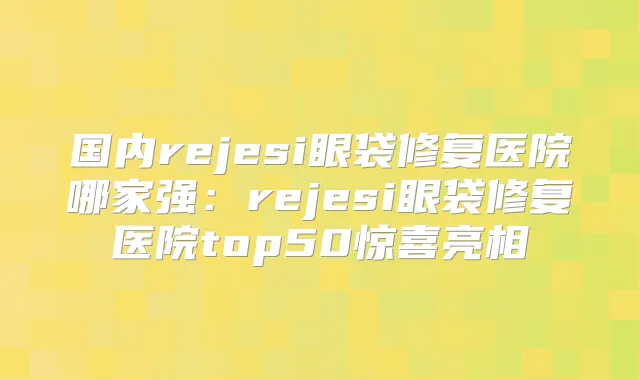 国内rejesi眼袋修复医院哪家强:rejesi眼袋修复医院top50惊喜亮相