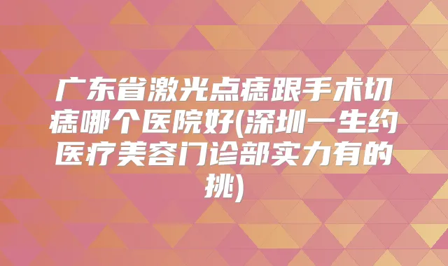 广东省激光点痣跟手术切痣哪个医院好(深圳一生约医疗美容门诊部实力有的挑)