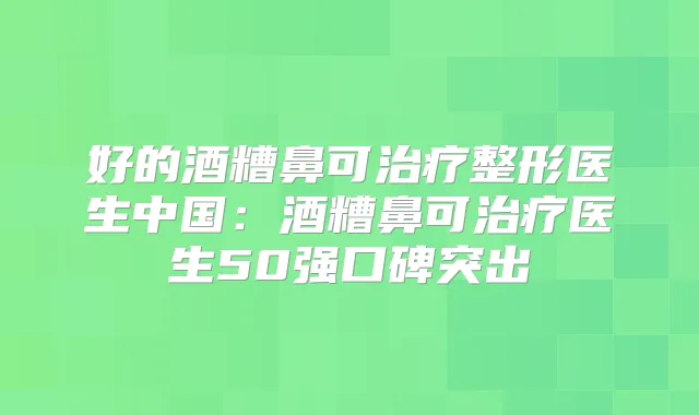 好的酒糟鼻可整形医生中国：酒糟鼻可医生50强口碑突出