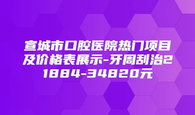 宣城市口腔医院热门项目及价格表展示-牙周刮治21884-34820元