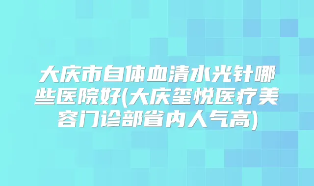 大庆市自体血清水光针哪些医院好(大庆玺悦医疗美容门诊部省内人气高)