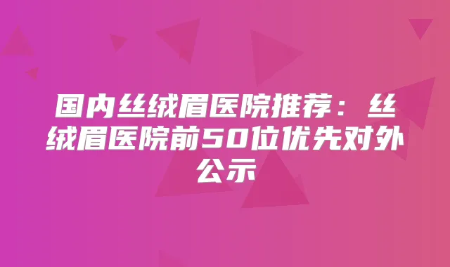 国内丝绒眉医院推荐：丝绒眉医院前50位优先对外公示