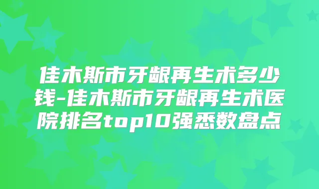 佳木斯市牙龈再生术多少钱-佳木斯市牙龈再生术医院排名top10强悉数盘点