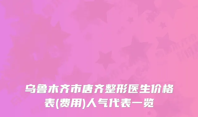 乌鲁木齐市唐齐整形医生价格表(费用)人气代表一览