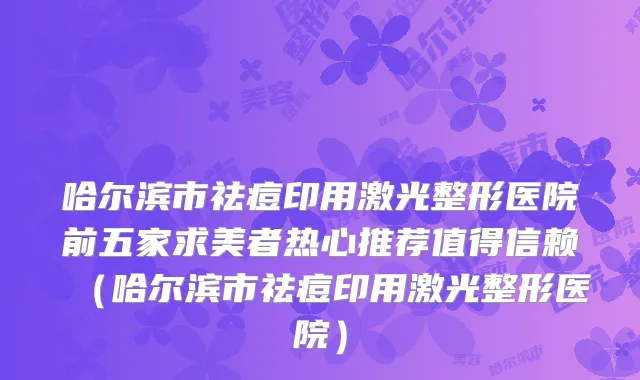 哈尔滨市祛痘印用激光整形医院前五家求美者热心推荐值得信赖(哈尔滨市祛痘印用激光整形医院)