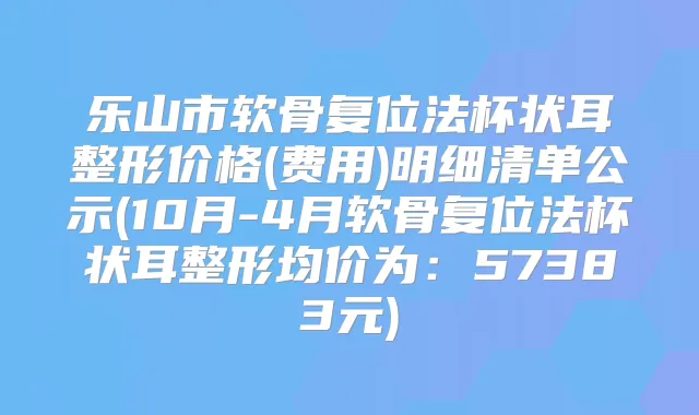 乐山市软骨复位法杯状耳整形价格(费用)明细清单公示(10月-4月软骨复位法杯状耳整形均价为:57383元)