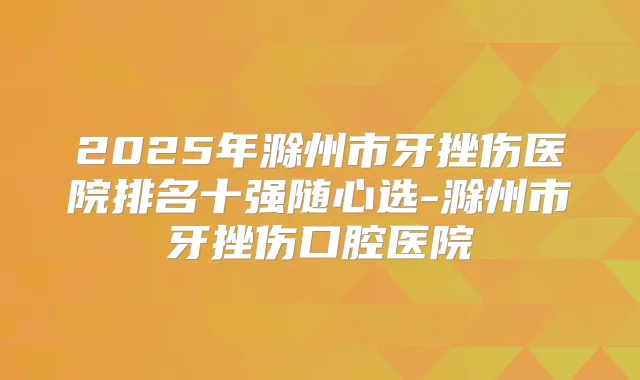 2025年滁州市牙挫伤医院排名十强随心选-滁州市牙挫伤口腔医院