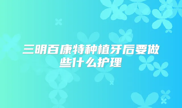 三明百康特种植牙后要做些什么护理