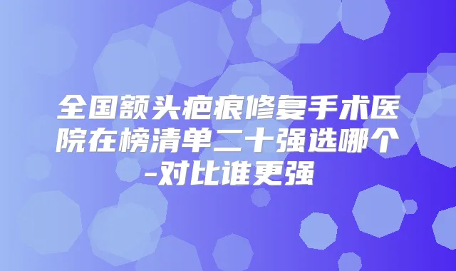 全国额头疤痕修复手术医院在榜清单二十强选哪个-对比谁更强