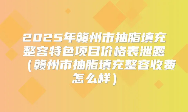 2025年赣州市抽脂填充整容特色项目价格表泄露(赣州市抽脂填充整容收费怎么样)