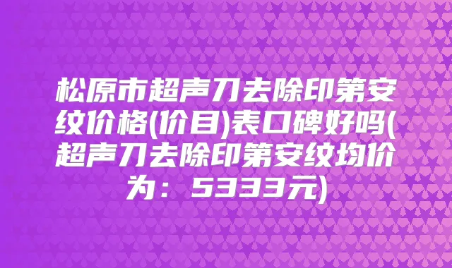 松原市超声刀去除印第安纹价格(价目)表口碑好吗(超声刀去除印第安纹均价为:5333元)