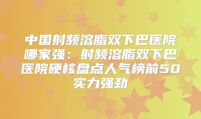 中国射频溶脂双下巴医院哪家强:射频溶脂双下巴医院硬核盘点人气榜前50实力强劲