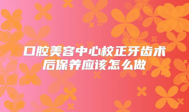 口腔美容中心校正牙齿术后保养应该怎么做