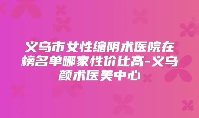 义乌市女性缩阴术医院在榜名单哪家性价比高-义乌颜术医美中心