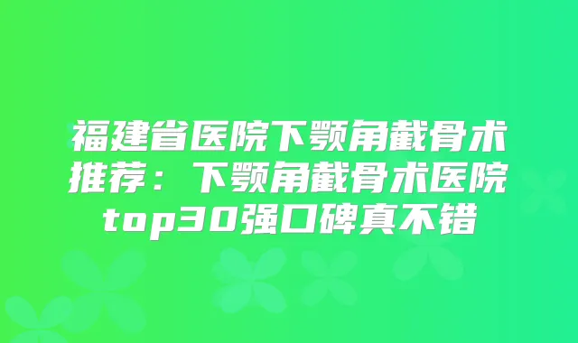 福建省医院下颚角截骨术推荐:下颚角截骨术医院top30强口碑真不错