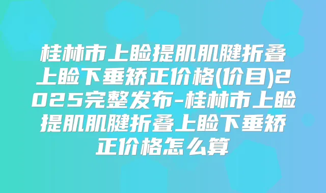 桂林市上睑提肌肌腱折叠上睑下垂矫正价格(价目)2025完整发布-桂林市上睑提肌肌腱折叠上睑下垂矫正价格怎么算