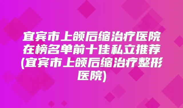 宜宾市上颌后缩医院在榜名单前十佳私立推荐(宜宾市上颌后缩整形医院)
