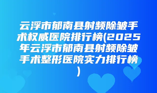 云浮市郁南县射频除皱手术医院排行榜(2025年云浮市郁南县射频除皱手术整形医院实力排行榜)