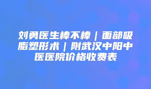 刘勇医生棒不棒|面部吸脂塑形术|附武汉中阳中医医院价格收费表