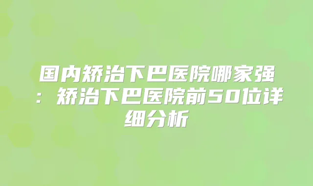 国内矫治下巴医院哪家强:矫治下巴医院前50位详细分析