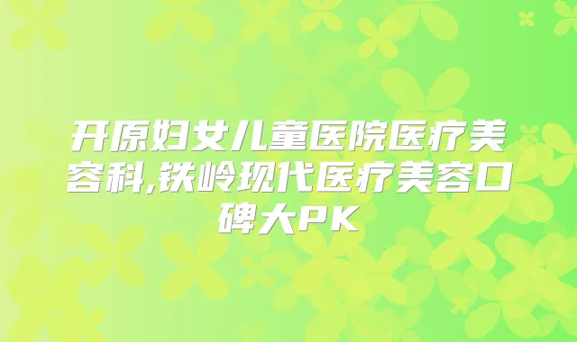 开原妇女儿童医院医疗美容科,铁岭现代医疗美容口碑大PK