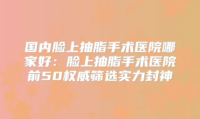 国内脸上抽脂手术医院哪家好：脸上抽脂手术医院前50筛选实力封神
