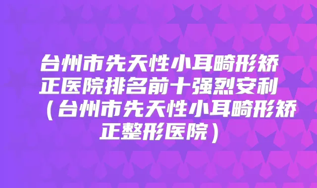 台州市先天性小耳畸形矫正医院排名前十强烈安利（台州市先天性小耳畸形矫正整形医院）