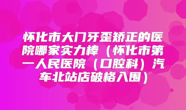 怀化市大门牙歪矫正的医院哪家实力棒(怀化市第一人民医院(口腔科)汽车北站店破格入围)
