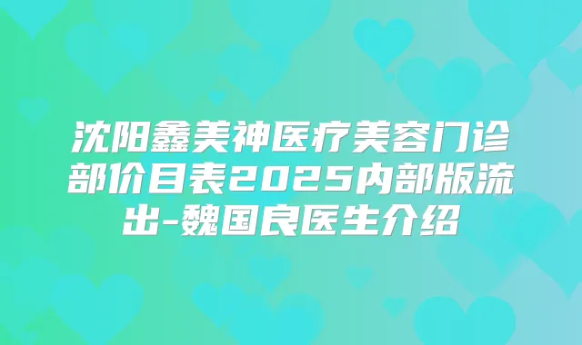 沈阳鑫美神医疗美容门诊部价目表2025内部版流出-魏国良医生介绍