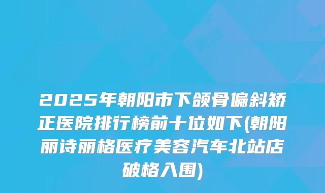 2025年朝阳市下颌骨偏斜矫正医院排行榜前十位如下(朝阳丽诗丽格医疗美容汽车北站店破格入围)