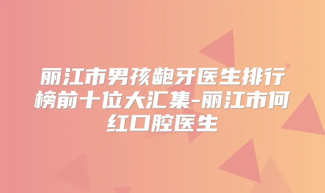 丽江市男孩龅牙医生排行榜前十位大汇集-丽江市何红口腔医生