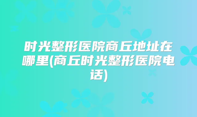 时光整形医院商丘地址在哪里(商丘时光整形医院电话)