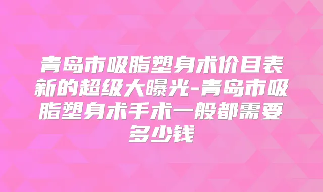 青岛市吸脂塑身术价目表新的超级大曝光-青岛市吸脂塑身术手术一般都需要多少钱