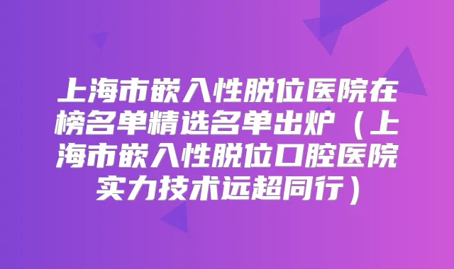 上海市嵌入性脱位医院在榜名单精选名单出炉（上海市嵌入性脱位口腔医院实力技术远超同行）